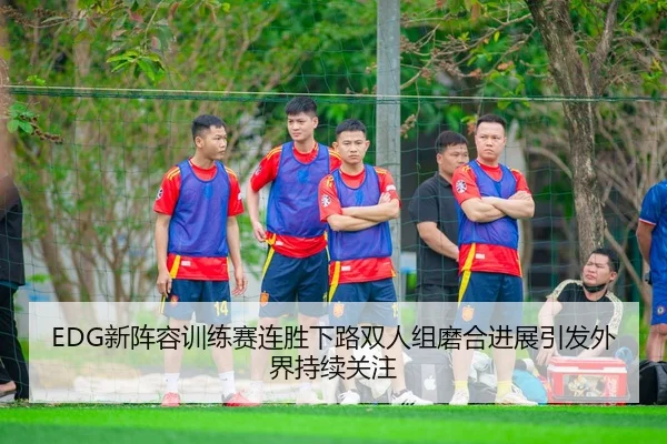 EDG新阵容训练赛连胜下路双人组磨合进展引发外界持续关注 - JiuyouSports